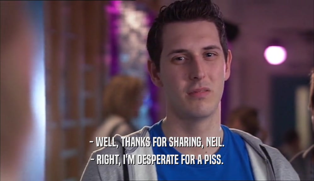 - WELL, THANKS FOR SHARING, NEIL. - RIGHT, I'M DESPERATE FOR A PISS. 