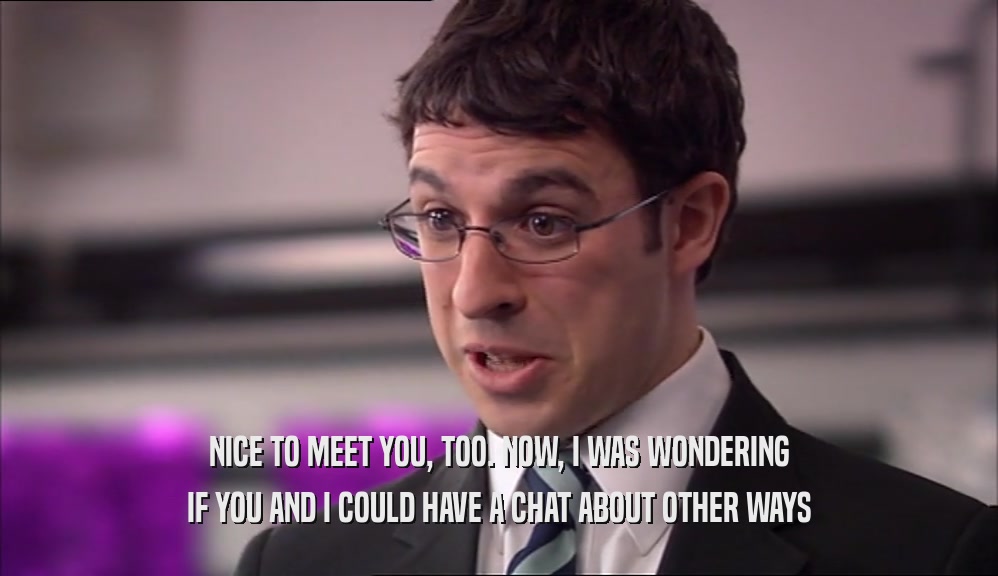 NICE TO MEET YOU, TOO. NOW, I WAS WONDERING IF YOU AND I COULD HAVE A CHAT ABOUT OTHER WAYS 