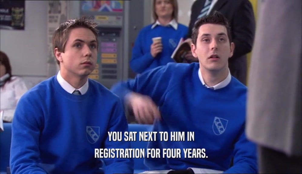 YOU SAT NEXT TO HIM IN REGISTRATION FOR FOUR YEARS. 