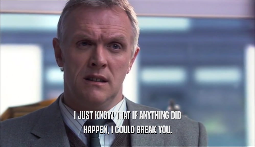 I JUST KNOW THAT IF ANYTHING DID HAPPEN, I COULD BREAK YOU. 