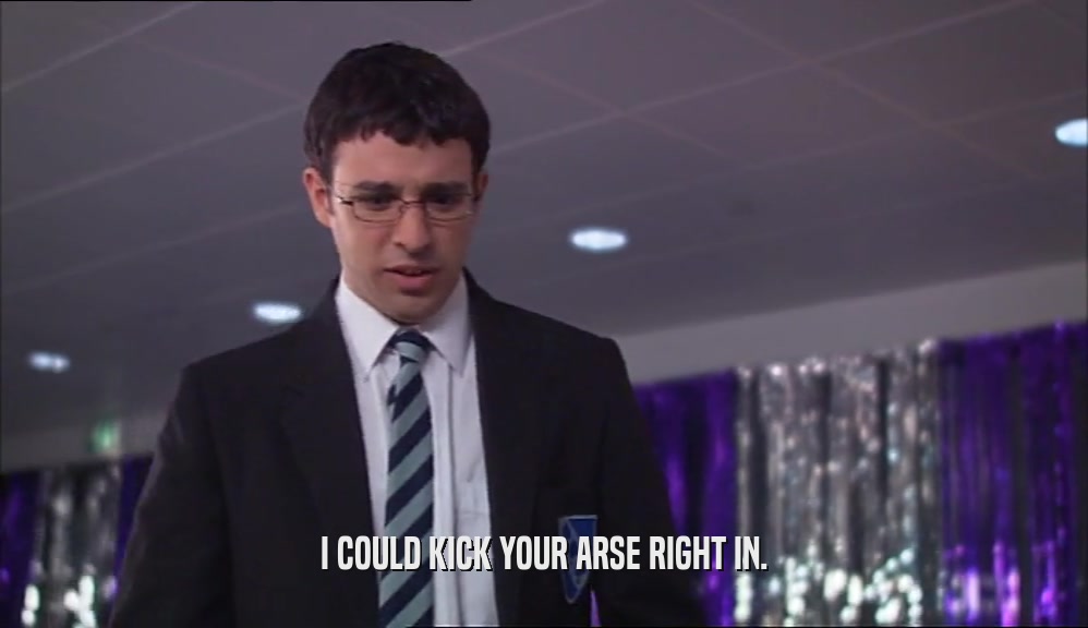 I COULD KICK YOUR ARSE RIGHT IN.  
