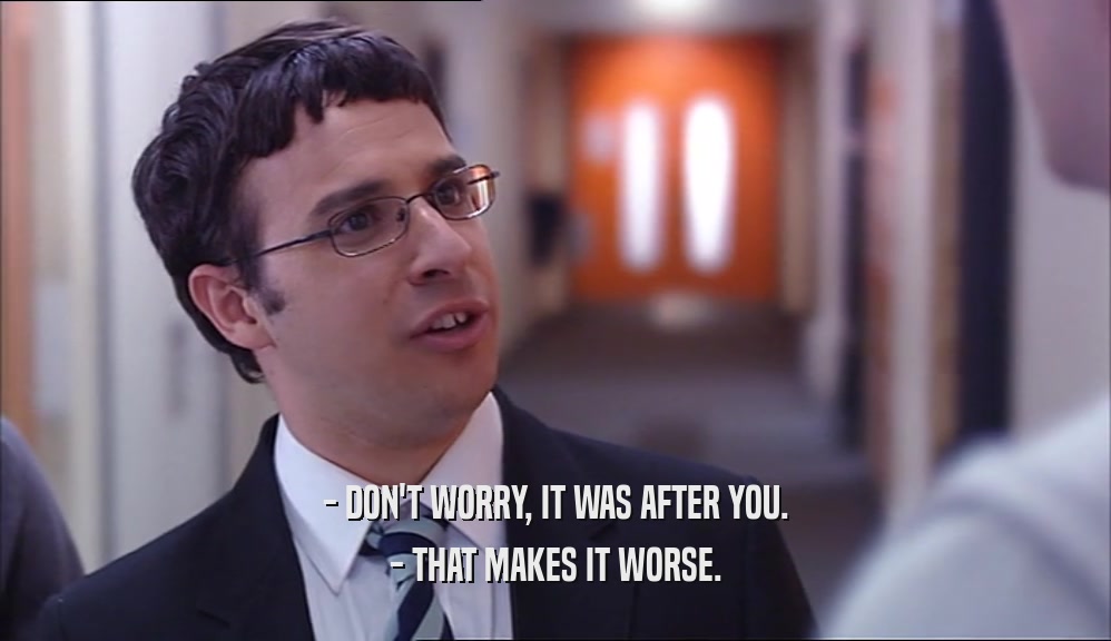 - DON'T WORRY, IT WAS AFTER YOU. - THAT MAKES IT WORSE. 