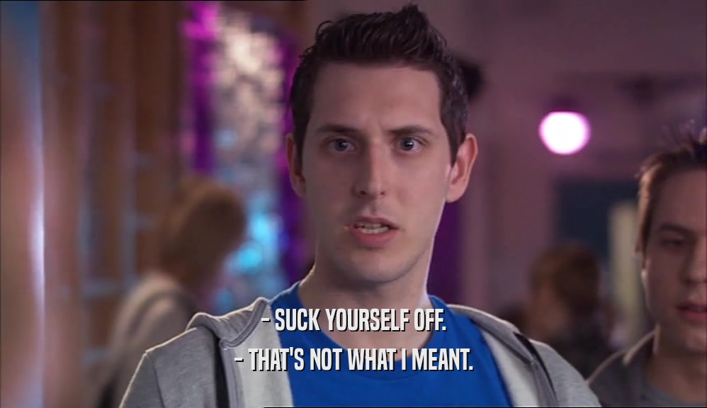 - SUCK YOURSELF OFF. - THAT'S NOT WHAT I MEANT. 