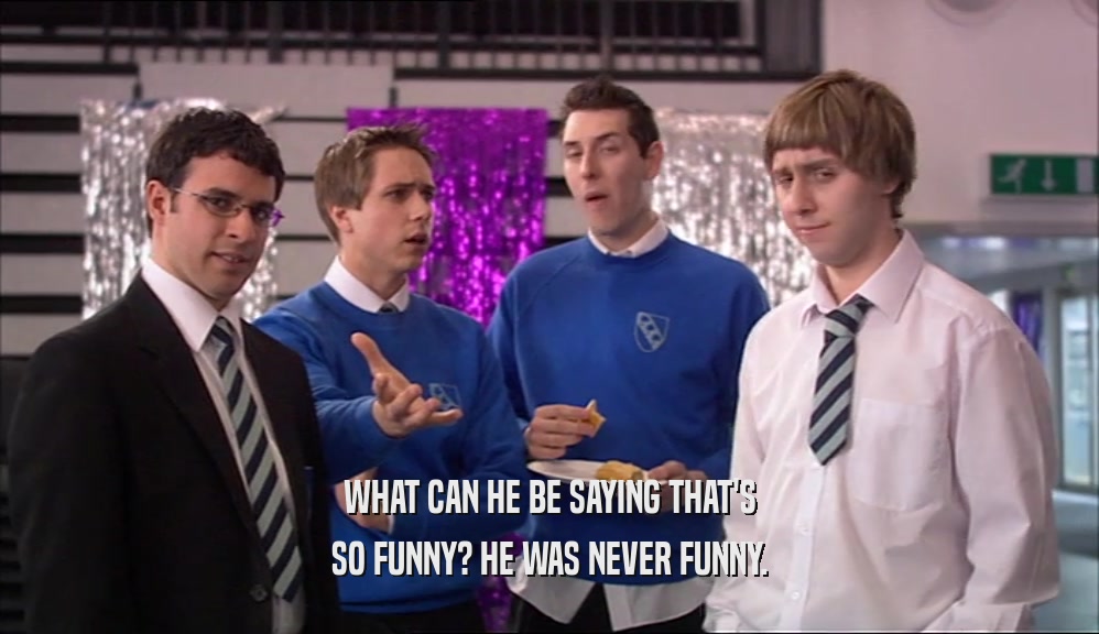 WHAT CAN HE BE SAYING THAT'S SO FUNNY? HE WAS NEVER FUNNY. 
