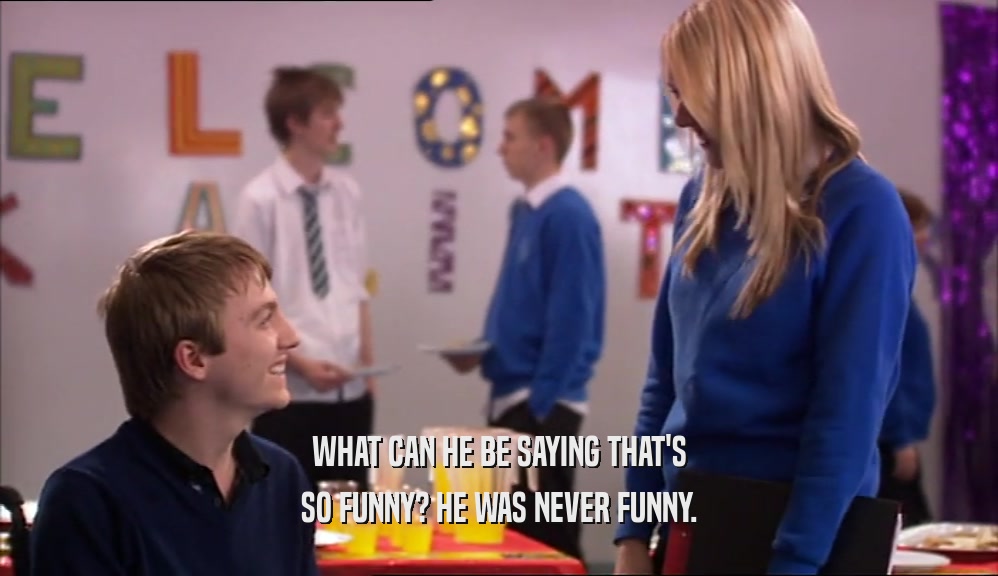 WHAT CAN HE BE SAYING THAT'S SO FUNNY? HE WAS NEVER FUNNY. 
