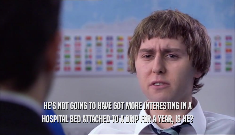 HE'S NOT GOING TO HAVE GOT MORE INTERESTING IN A HOSPITAL BED ATTACHED TO A DRIP FOR A YEAR, IS HE? 