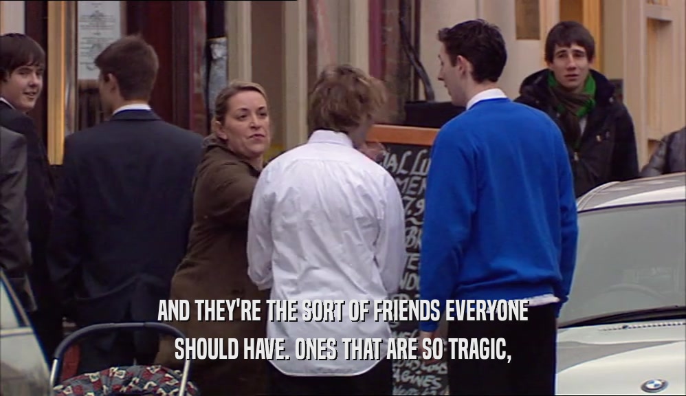 AND THEY'RE THE SORT OF FRIENDS EVERYONE SHOULD HAVE. ONES THAT ARE SO TRAGIC, 