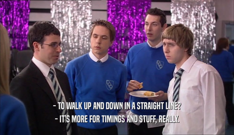 - TO WALK UP AND DOWN IN A STRAIGHT LINE? - IT'S MORE FOR TIMINGS AND STUFF, REALLY. 