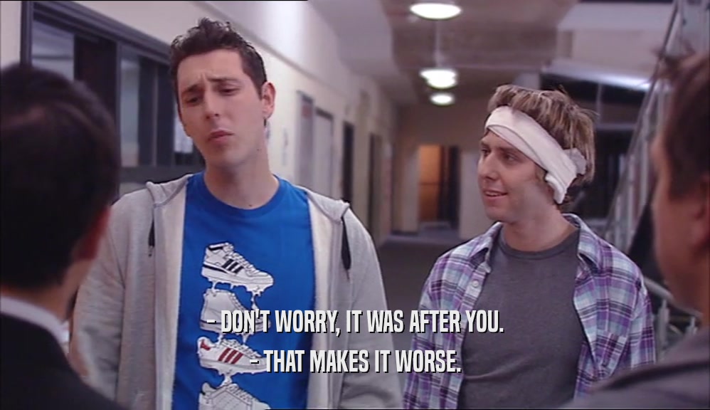 - DON'T WORRY, IT WAS AFTER YOU. - THAT MAKES IT WORSE. 
