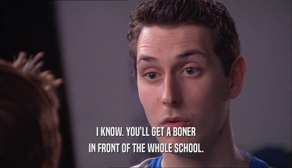 I KNOW. YOU'LL GET A BONER IN FRONT OF THE WHOLE SCHOOL. 
