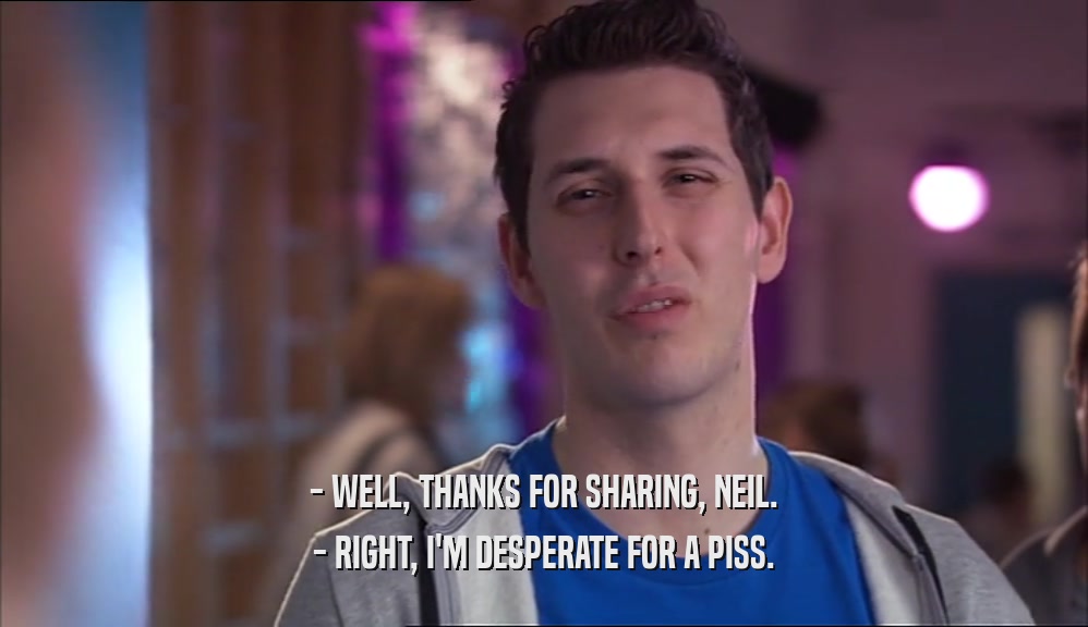 - WELL, THANKS FOR SHARING, NEIL. - RIGHT, I'M DESPERATE FOR A PISS. 