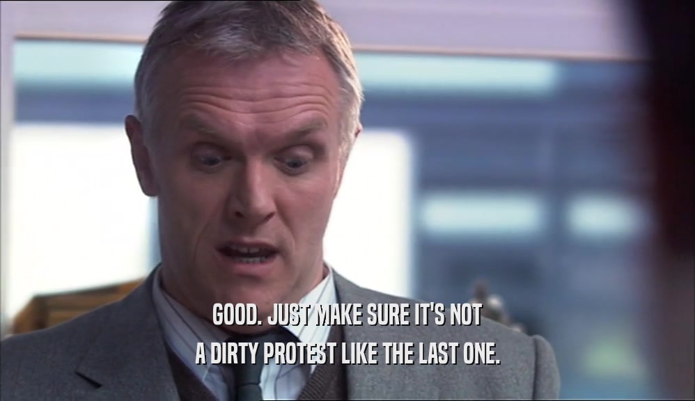 GOOD. JUST MAKE SURE IT'S NOT A DIRTY PROTEST LIKE THE LAST ONE. 
