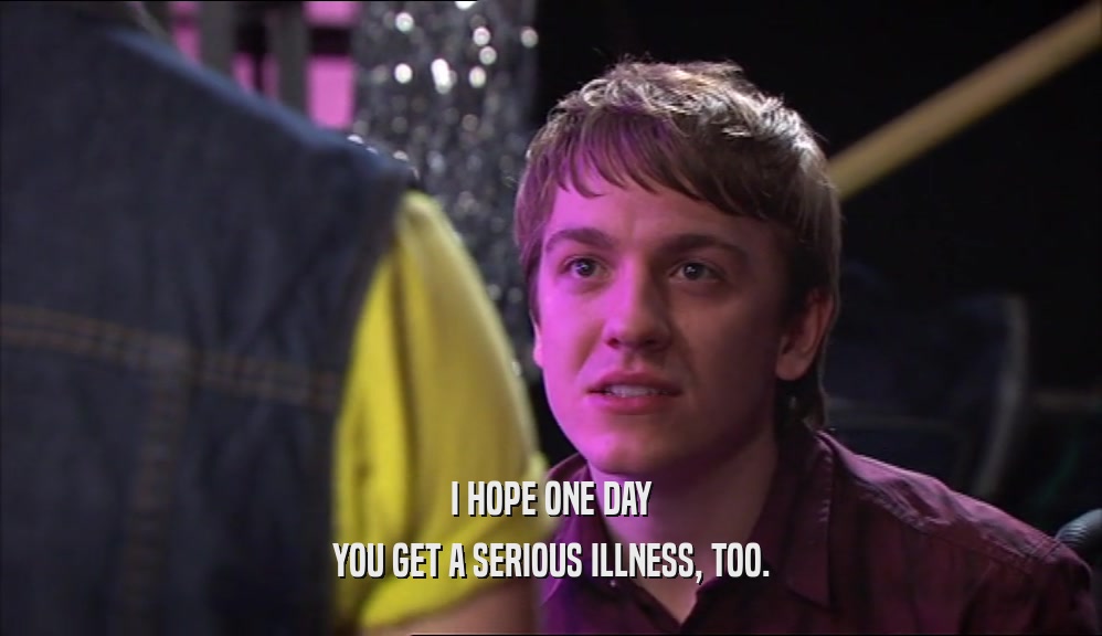 I HOPE ONE DAY YOU GET A SERIOUS ILLNESS, TOO. 