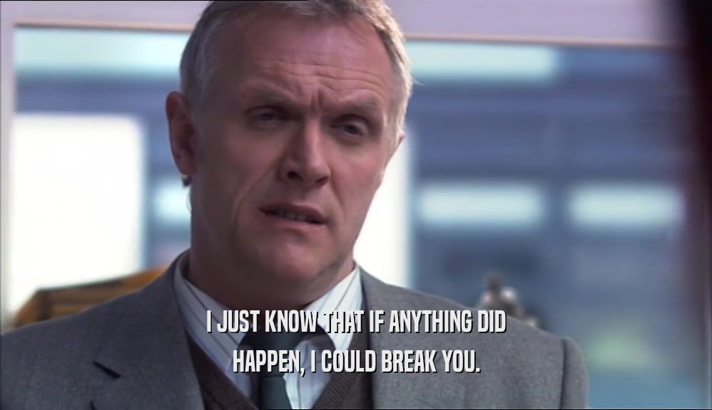 I JUST KNOW THAT IF ANYTHING DID HAPPEN, I COULD BREAK YOU. 