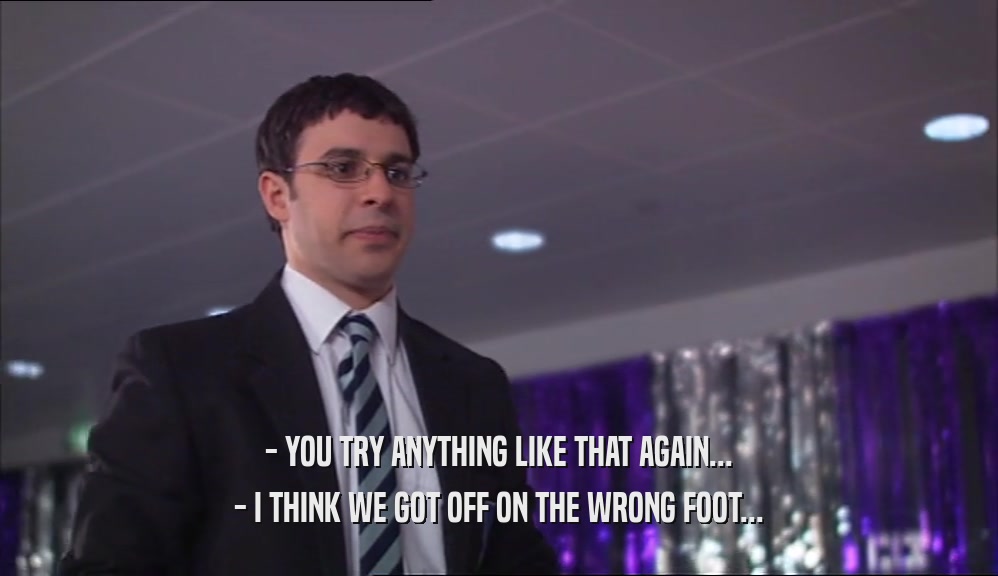 - YOU TRY ANYTHING LIKE THAT AGAIN... - I THINK WE GOT OFF ON THE WRONG FOOT... 