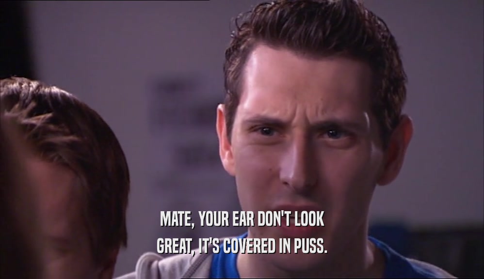 MATE, YOUR EAR DON'T LOOK GREAT, IT'S COVERED IN PUSS. 