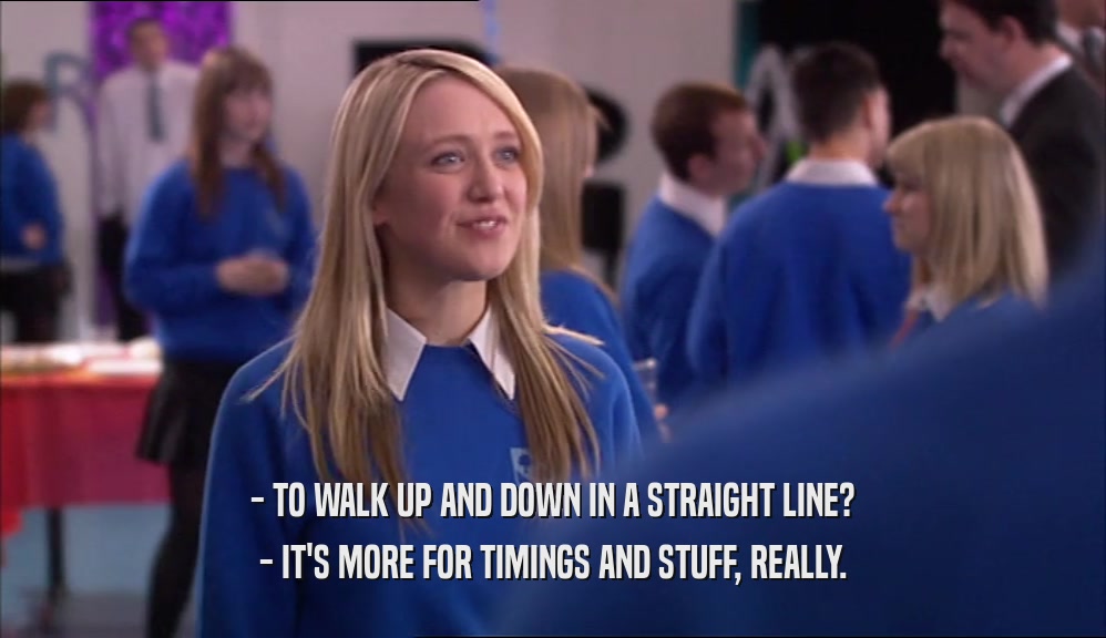 - TO WALK UP AND DOWN IN A STRAIGHT LINE? - IT'S MORE FOR TIMINGS AND STUFF, REALLY. 