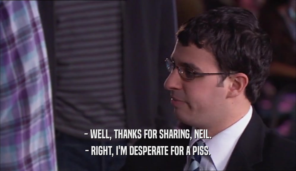 - WELL, THANKS FOR SHARING, NEIL. - RIGHT, I'M DESPERATE FOR A PISS. 