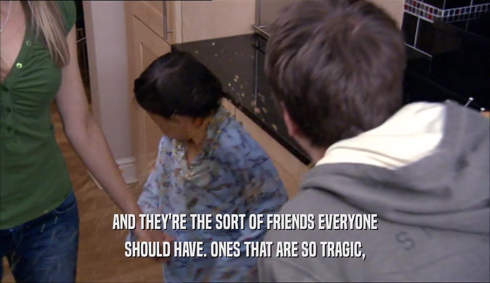 AND THEY'RE THE SORT OF FRIENDS EVERYONE SHOULD HAVE. ONES THAT ARE SO TRAGIC, 