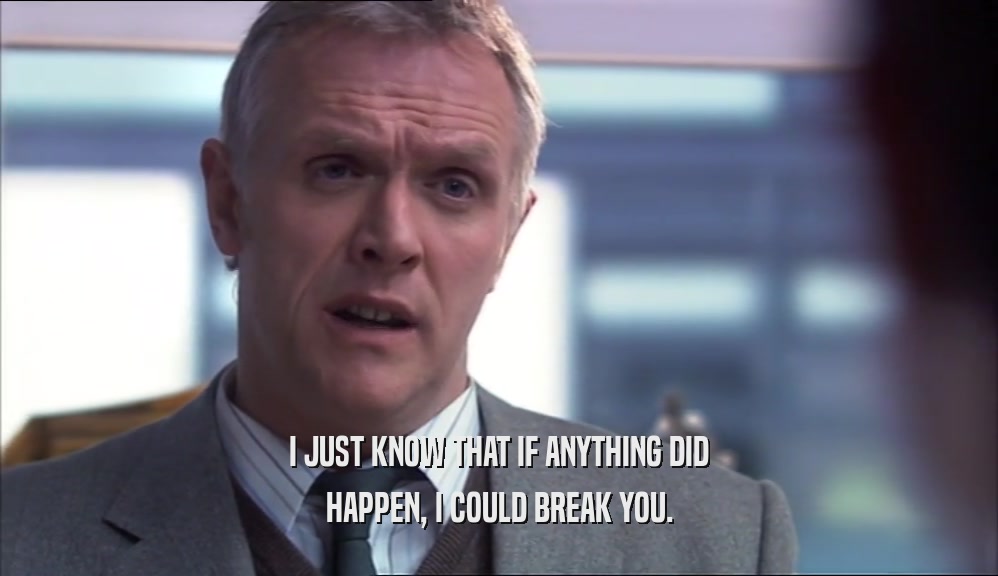 I JUST KNOW THAT IF ANYTHING DID HAPPEN, I COULD BREAK YOU. 