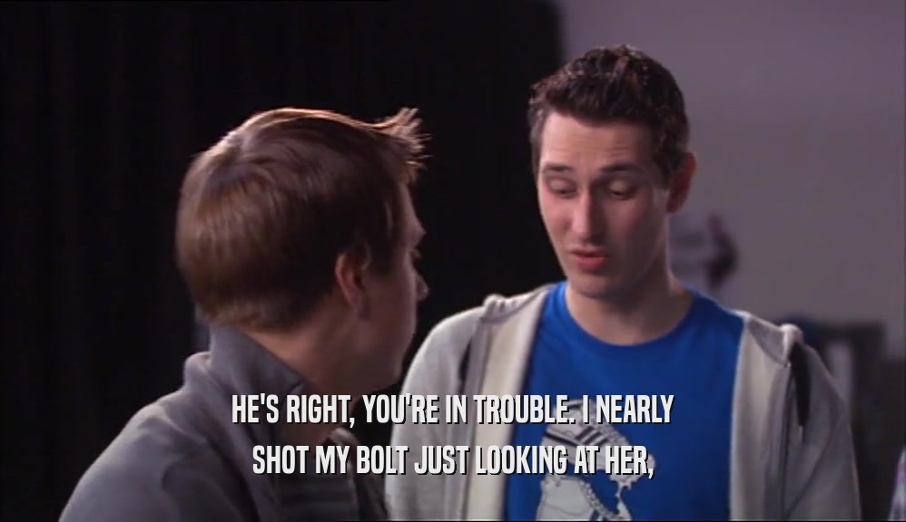 HE'S RIGHT, YOU'RE IN TROUBLE. I NEARLY SHOT MY BOLT JUST LOOKING AT HER, 