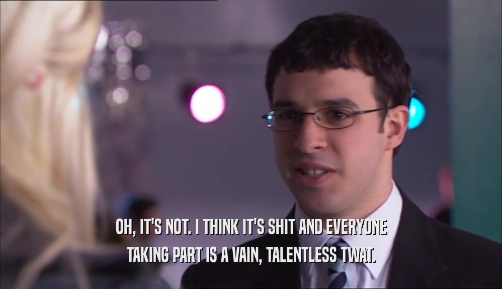 OH, IT'S NOT. I THINK IT'S SHIT AND EVERYONE TAKING PART IS A VAIN, TALENTLESS TWAT. 