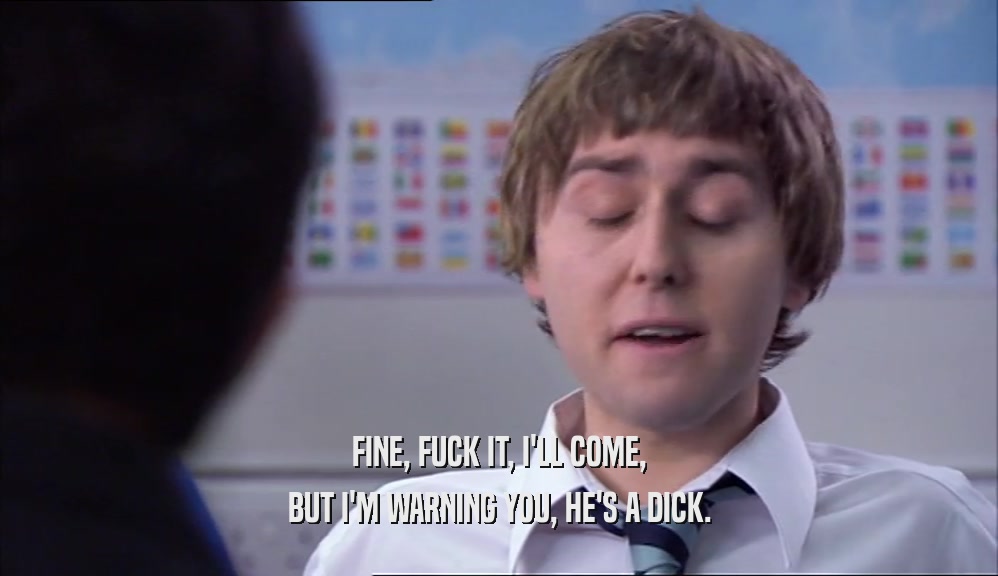FINE, FUCK IT, I'LL COME, BUT I'M WARNING YOU, HE'S A DICK. 
