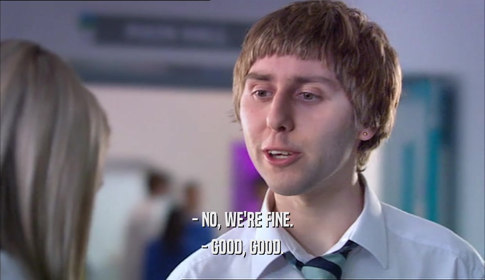 - NO, WE'RE FINE. - GOOD, GOOD. 