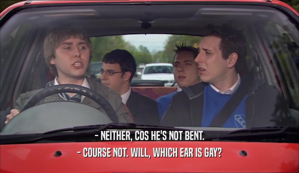- NEITHER, COS HE'S NOT BENT. - COURSE NOT. WILL, WHICH EAR IS GAY? 