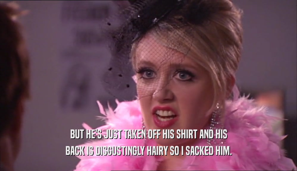 BUT HE'S JUST TAKEN OFF HIS SHIRT AND HIS BACK IS DISGUSTINGLY HAIRY SO I SACKED HIM. 