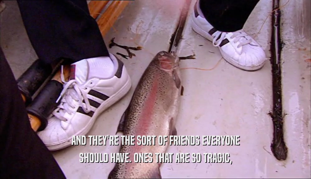 AND THEY'RE THE SORT OF FRIENDS EVERYONE SHOULD HAVE. ONES THAT ARE SO TRAGIC, 