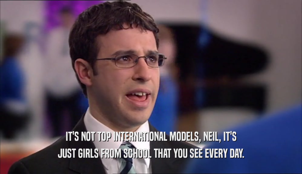 IT'S NOT TOP INTERNATIONAL MODELS, NEIL, IT'S JUST GIRLS FROM SCHOOL THAT YOU SEE EVERY DAY. 