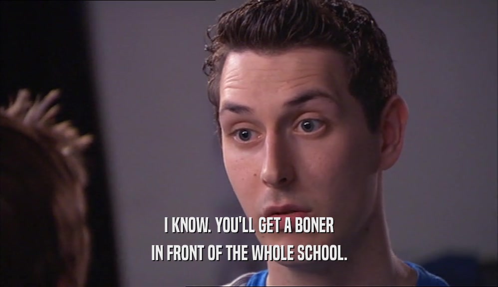 I KNOW. YOU'LL GET A BONER IN FRONT OF THE WHOLE SCHOOL. 