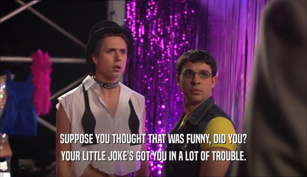 SUPPOSE YOU THOUGHT THAT WAS FUNNY, DID YOU? YOUR LITTLE JOKE'S GOT YOU IN A LOT OF TROUBLE. 