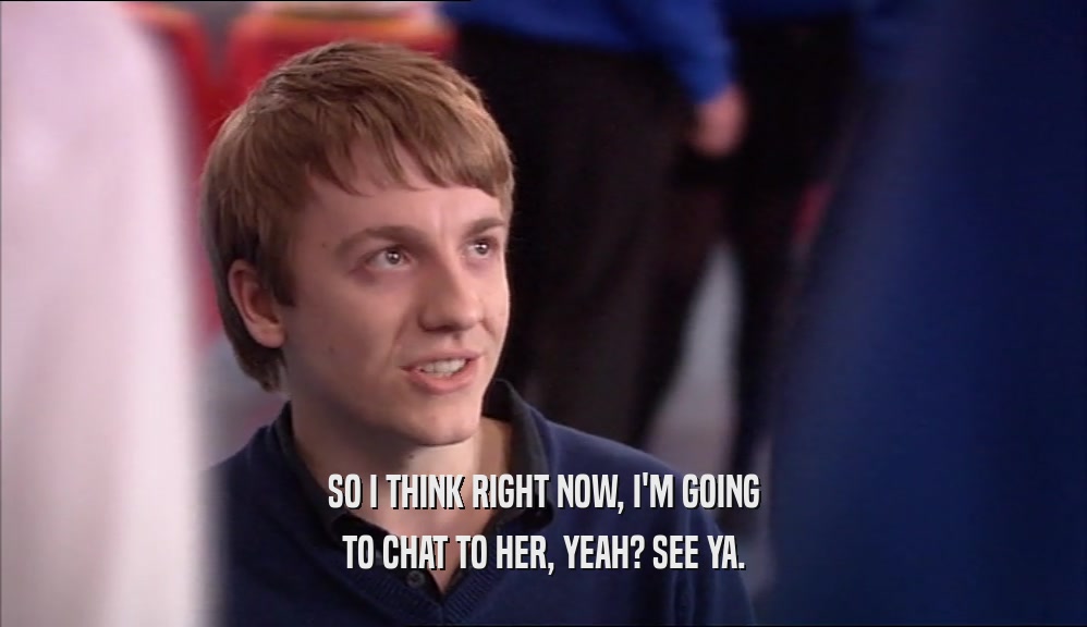 SO I THINK RIGHT NOW, I'M GOING TO CHAT TO HER, YEAH? SEE YA. 