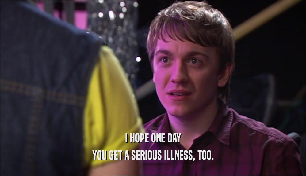 I HOPE ONE DAY YOU GET A SERIOUS ILLNESS, TOO. 