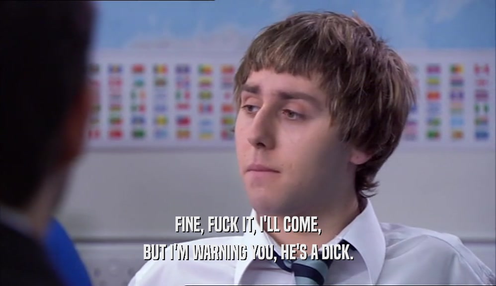 FINE, FUCK IT, I'LL COME, BUT I'M WARNING YOU, HE'S A DICK. 
