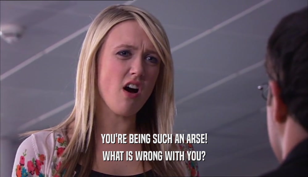 YOU'RE BEING SUCH AN ARSE! WHAT IS WRONG WITH YOU? 