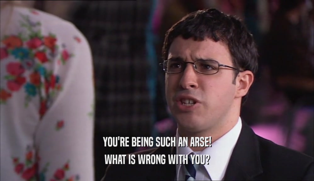 YOU'RE BEING SUCH AN ARSE! WHAT IS WRONG WITH YOU? 