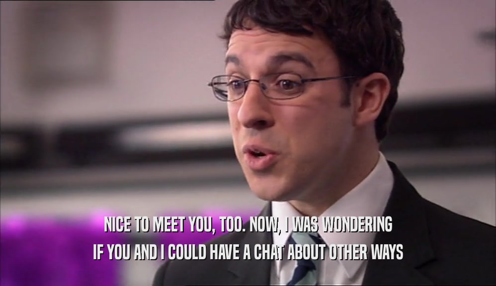 NICE TO MEET YOU, TOO. NOW, I WAS WONDERING IF YOU AND I COULD HAVE A CHAT ABOUT OTHER WAYS 