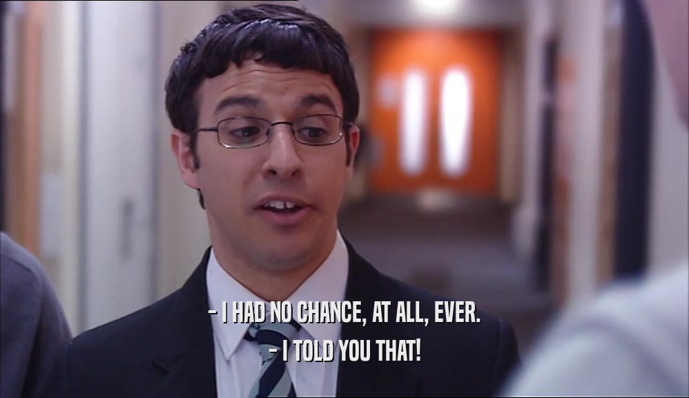 - I HAD NO CHANCE, AT ALL, EVER. - I TOLD YOU THAT! 