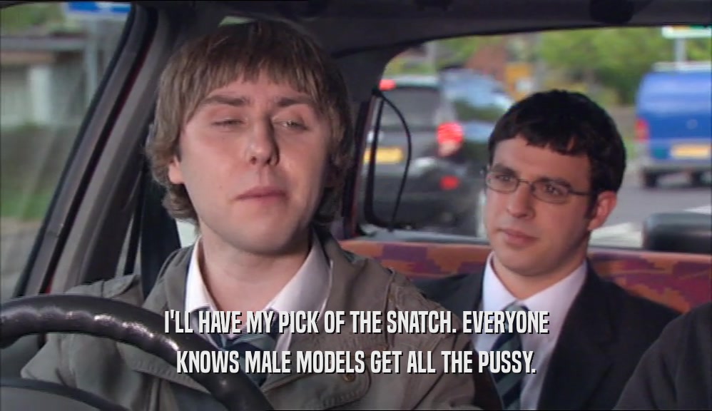 I'LL HAVE MY PICK OF THE SNATCH. EVERYONE KNOWS MALE MODELS GET ALL THE PUSSY. 