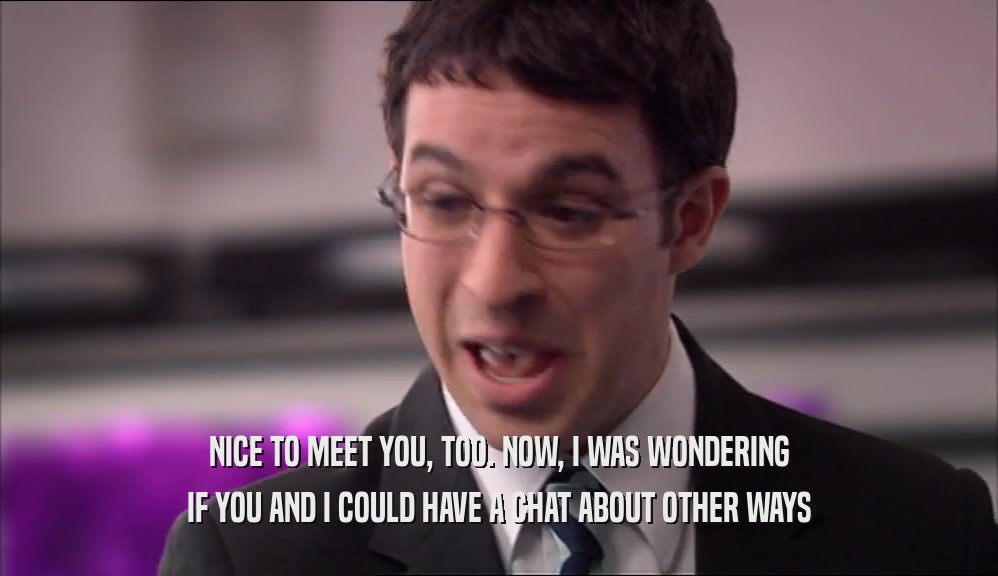 NICE TO MEET YOU, TOO. NOW, I WAS WONDERING IF YOU AND I COULD HAVE A CHAT ABOUT OTHER WAYS 