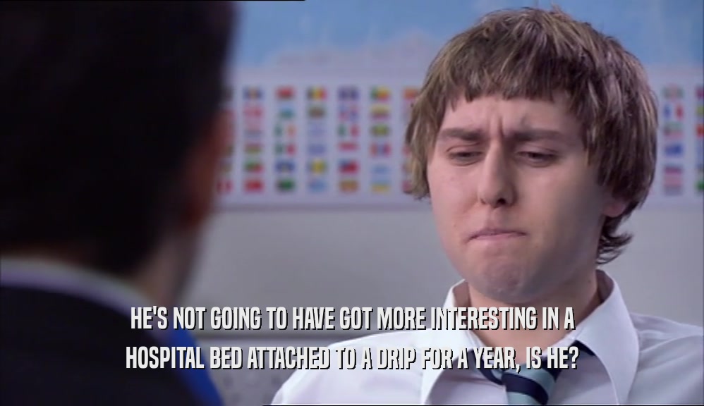 HE'S NOT GOING TO HAVE GOT MORE INTERESTING IN A HOSPITAL BED ATTACHED TO A DRIP FOR A YEAR, IS HE? 