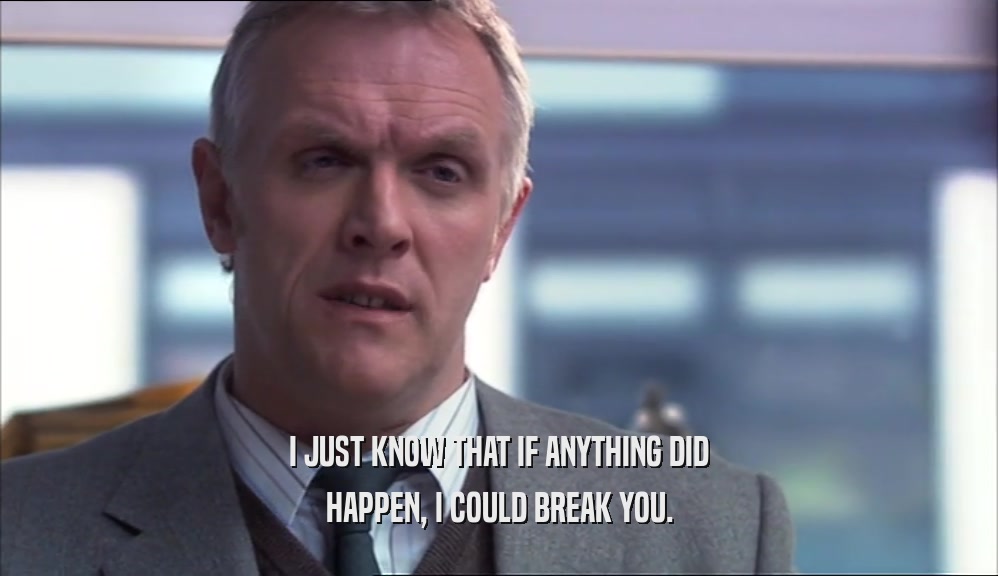I JUST KNOW THAT IF ANYTHING DID HAPPEN, I COULD BREAK YOU. 