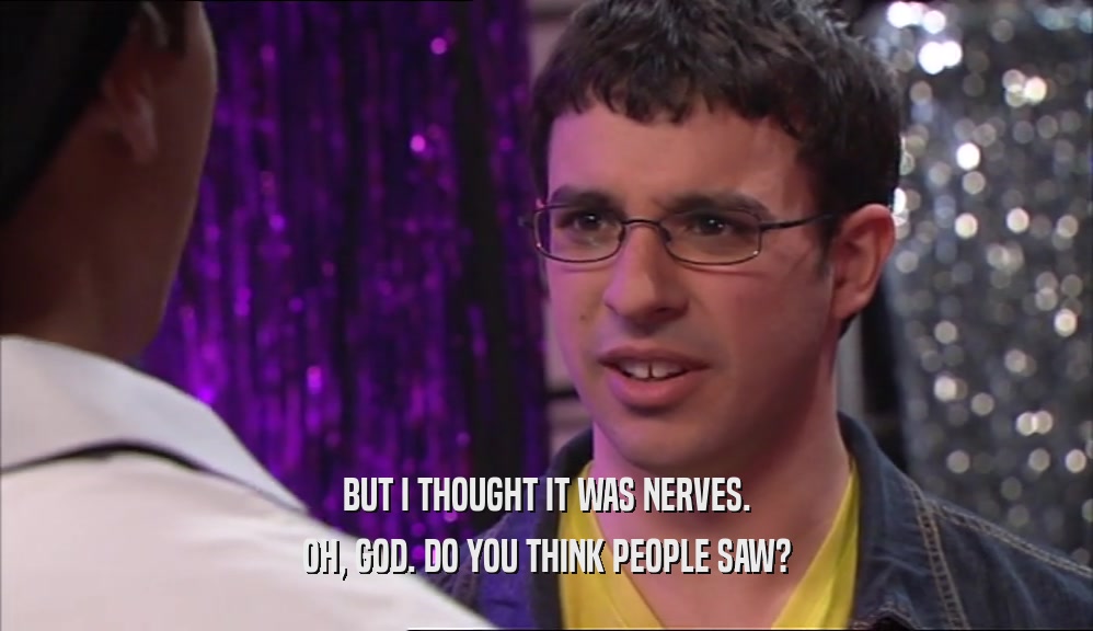 BUT I THOUGHT IT WAS NERVES. OH, GOD. DO YOU THINK PEOPLE SAW? 