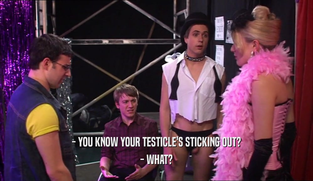 - YOU KNOW YOUR TESTICLE'S STICKING OUT? - WHAT? 