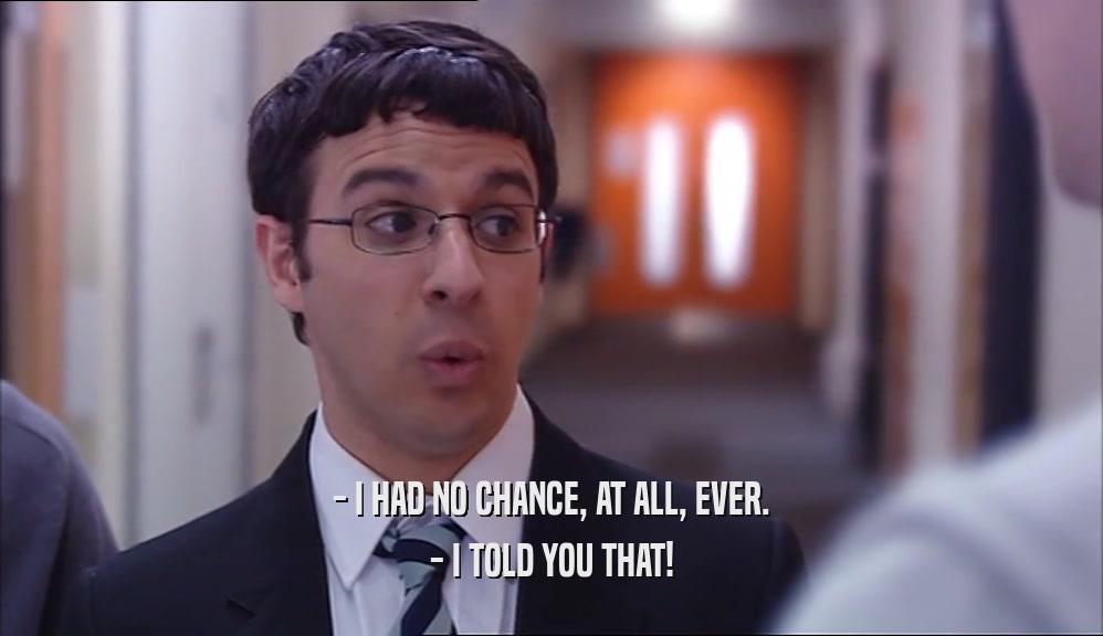 - I HAD NO CHANCE, AT ALL, EVER. - I TOLD YOU THAT! 