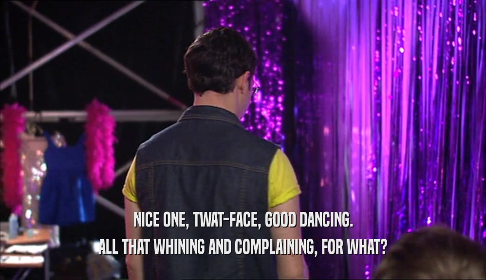NICE ONE, TWAT-FACE, GOOD DANCING.
 ALL THAT WHINING AND COMPLAINING, FOR WHAT?
 
