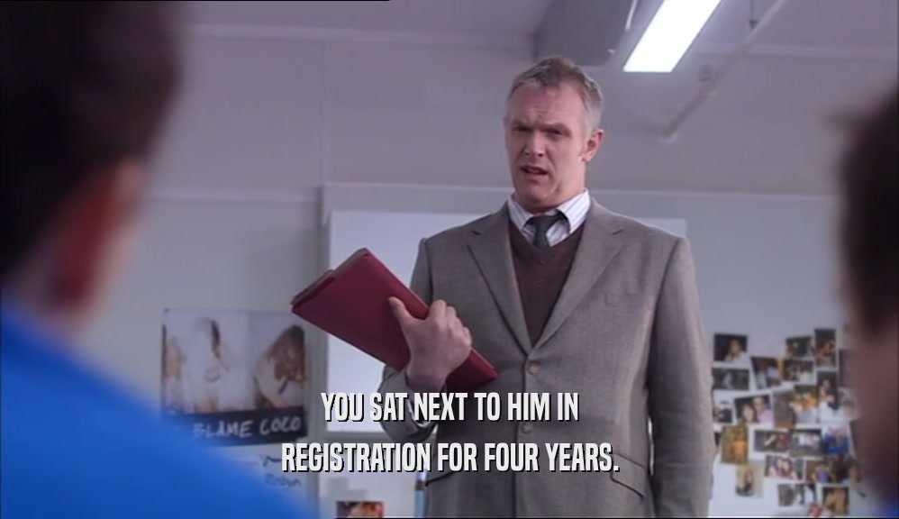 YOU SAT NEXT TO HIM IN REGISTRATION FOR FOUR YEARS. 